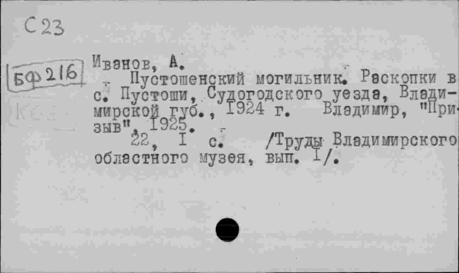 ﻿—п і с' Ивэнов, А.
- Пустошенский могильник. Раскопки в с. Пустоши, Судогодского уезда, Влади-мирско^г^о,, 1924 г. Владимир, ’’При' ЗЫБ Ê2, I* с. /Труды Владимирского областного музея, вып. 1/,